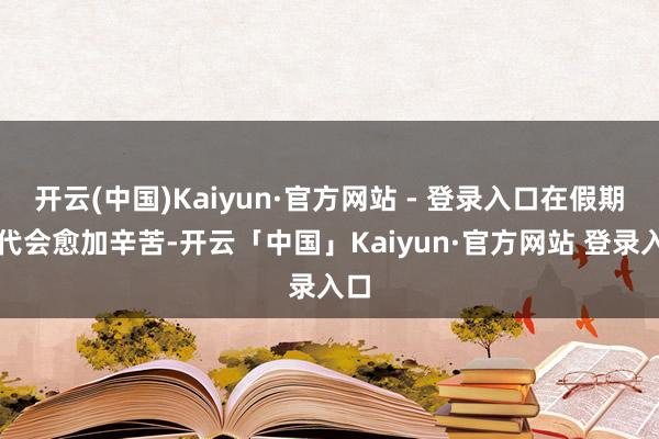 开云(中国)Kaiyun·官方网站 - 登录入口在假期时代会愈加辛苦-开云「中国」Kaiyun·官方网站 登录入口