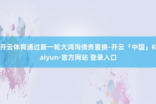 开云体育通过新一轮大鸿沟债务置换-开云「中国」Kaiyun·官方网站 登录入口