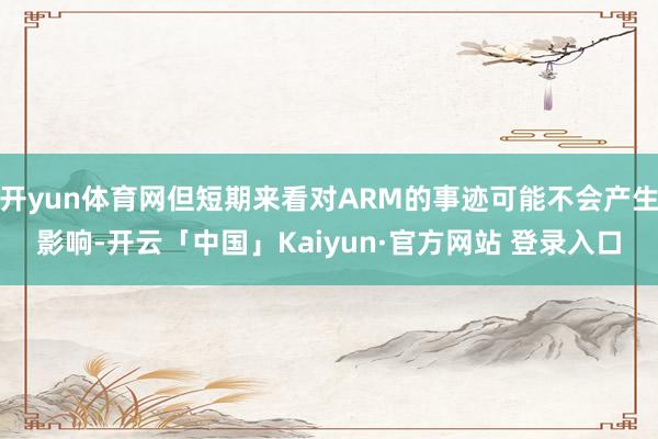 开yun体育网但短期来看对ARM的事迹可能不会产生影响-开云「中国」Kaiyun·官方网站 登录入口