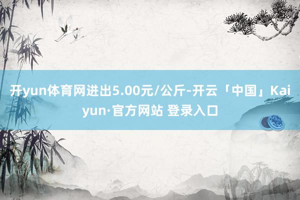 开yun体育网进出5.00元/公斤-开云「中国」Kaiyun·官方网站 登录入口