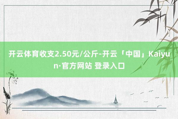 开云体育收支2.50元/公斤-开云「中国」Kaiyun·官方网站 登录入口