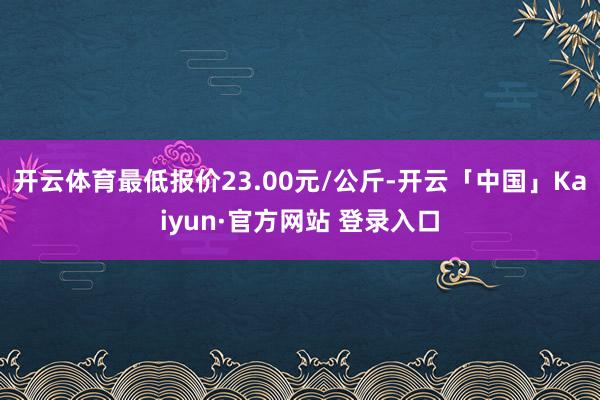 开云体育最低报价23.00元/公斤-开云「中国」Kaiyun·官方网站 登录入口