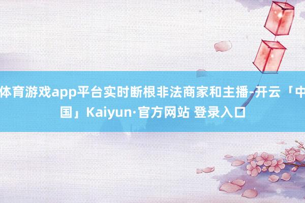体育游戏app平台实时断根非法商家和主播-开云「中国」Kaiyun·官方网站 登录入口