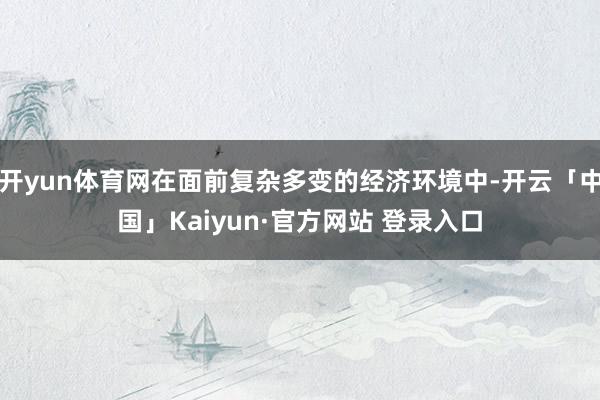 开yun体育网在面前复杂多变的经济环境中-开云「中国」Kaiyun·官方网站 登录入口