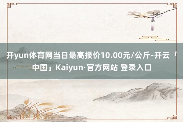 开yun体育网当日最高报价10.00元/公斤-开云「中国」Kaiyun·官方网站 登录入口