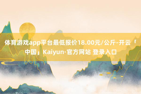 体育游戏app平台最低报价18.00元/公斤-开云「中国」Kaiyun·官方网站 登录入口