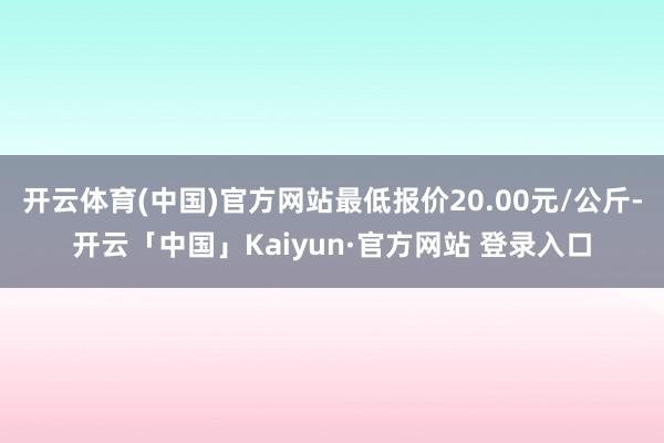 开云体育(中国)官方网站最低报价20.00元/公斤-开云「中国」Kaiyun·官方网站 登录入口