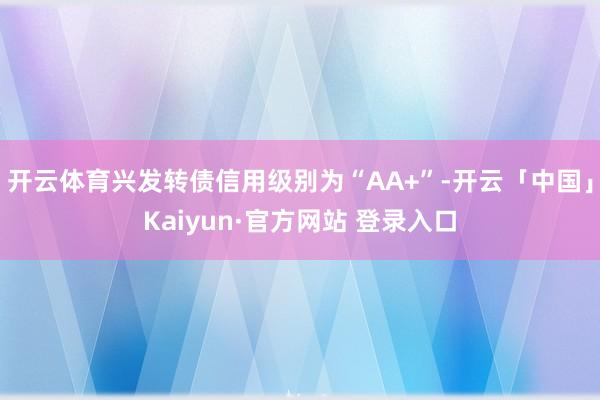 开云体育兴发转债信用级别为“AA+”-开云「中国」Kaiyun·官方网站 登录入口