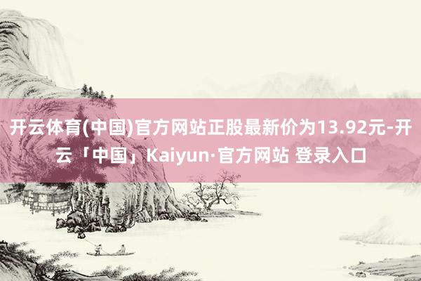 开云体育(中国)官方网站正股最新价为13.92元-开云「中国」Kaiyun·官方网站 登录入口