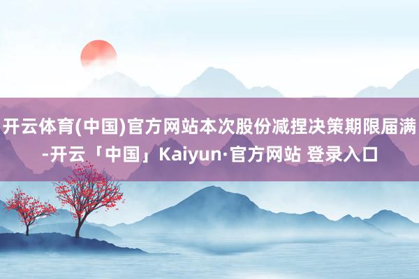 开云体育(中国)官方网站本次股份减捏决策期限届满-开云「中国」Kaiyun·官方网站 登录入口
