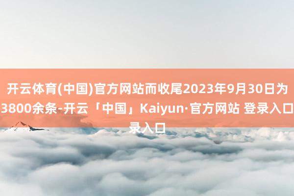 开云体育(中国)官方网站而收尾2023年9月30日为3800余条-开云「中国」Kaiyun·官方网站 登录入口
