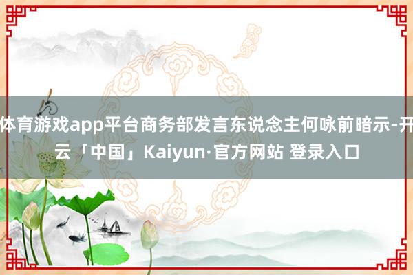 体育游戏app平台商务部发言东说念主何咏前暗示-开云「中国」Kaiyun·官方网站 登录入口