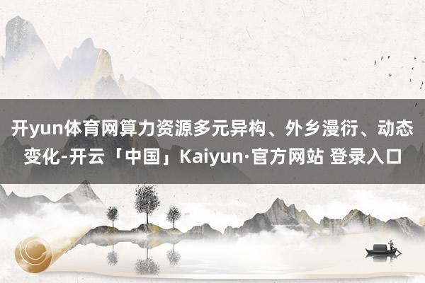 开yun体育网　　算力资源多元异构、外乡漫衍、动态变化-开云「中国」Kaiyun·官方网站 登录入口