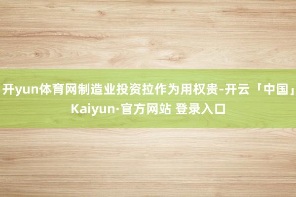 开yun体育网制造业投资拉作为用权贵-开云「中国」Kaiyun·官方网站 登录入口