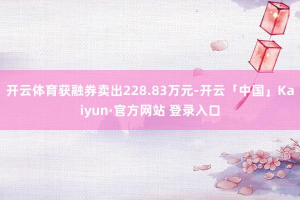 开云体育获融券卖出228.83万元-开云「中国」Kaiyun·官方网站 登录入口