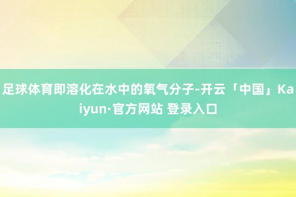 足球体育即溶化在水中的氧气分子-开云「中国」Kaiyun·官方网站 登录入口