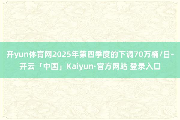 开yun体育网2025年第四季度的下调70万桶/日-开云「中国」Kaiyun·官方网站 登录入口
