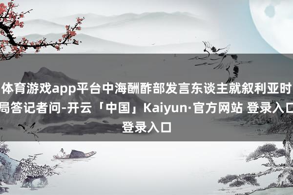 体育游戏app平台中海酬酢部发言东谈主就叙利亚时局答记者问-开云「中国」Kaiyun·官方网站 登录入口