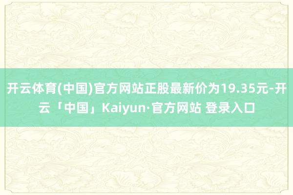开云体育(中国)官方网站正股最新价为19.35元-开云「中国」Kaiyun·官方网站 登录入口