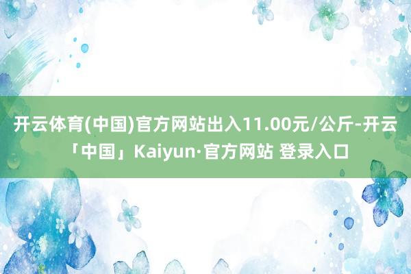 开云体育(中国)官方网站出入11.00元/公斤-开云「中国」Kaiyun·官方网站 登录入口