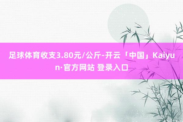 足球体育收支3.80元/公斤-开云「中国」Kaiyun·官方网站 登录入口