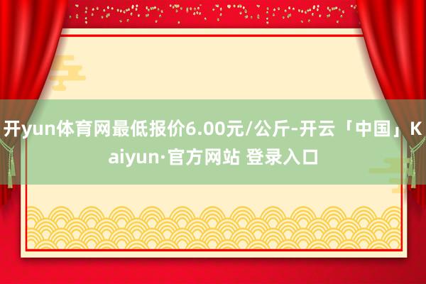 开yun体育网最低报价6.00元/公斤-开云「中国」Kaiyun·官方网站 登录入口
