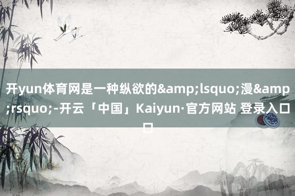 开yun体育网是一种纵欲的&lsquo;漫&rsquo;-开云「中国」Kaiyun·官方网站 登录入口