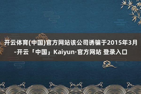 开云体育(中国)官方网站　　该公司诱骗于2015年3月-开云「中国」Kaiyun·官方网站 登录入口