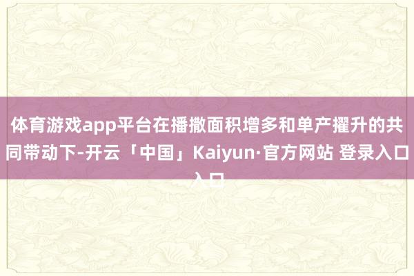 体育游戏app平台　　在播撒面积增多和单产擢升的共同带动下-开云「中国」Kaiyun·官方网站 登录入口