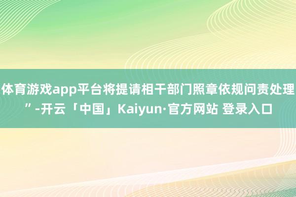 体育游戏app平台将提请相干部门照章依规问责处理”-开云「中国」Kaiyun·官方网站 登录入口