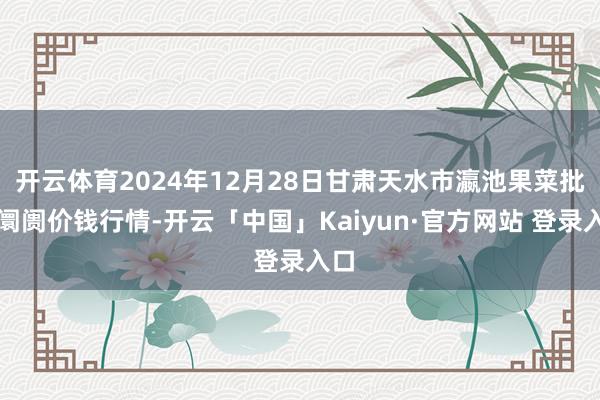 开云体育2024年12月28日甘肃天水市瀛池果菜批发阛阓价钱行情-开云「中国」Kaiyun·官方网站 登录入口