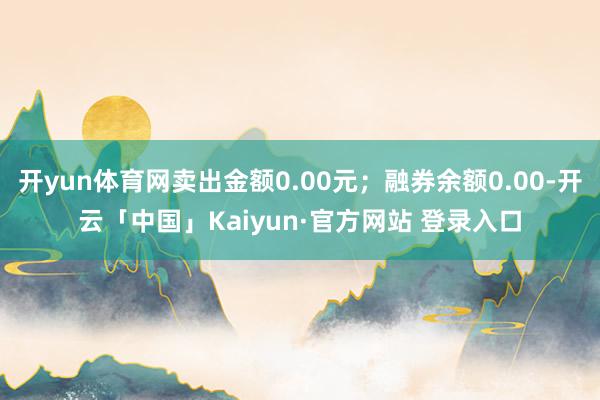 开yun体育网卖出金额0.00元；融券余额0.00-开云「中国」Kaiyun·官方网站 登录入口