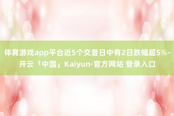 体育游戏app平台近5个交昔日中有2日跌幅超5%-开云「中国」Kaiyun·官方网站 登录入口