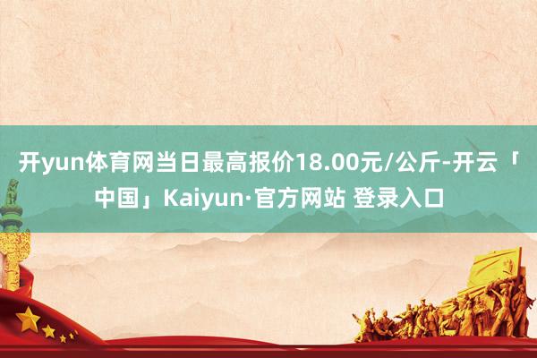 开yun体育网当日最高报价18.00元/公斤-开云「中国」Kaiyun·官方网站 登录入口