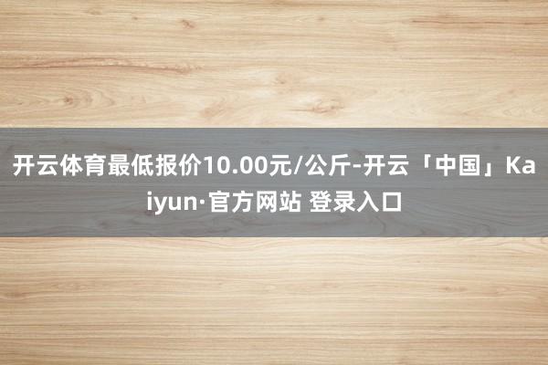 开云体育最低报价10.00元/公斤-开云「中国」Kaiyun·官方网站 登录入口
