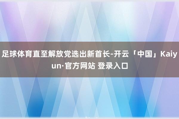足球体育直至解放党选出新首长-开云「中国」Kaiyun·官方网站 登录入口