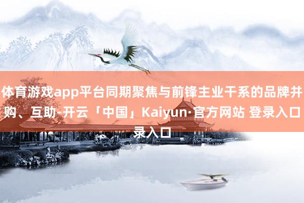 体育游戏app平台同期聚焦与前锋主业干系的品牌并购、互助-开云「中国」Kaiyun·官方网站 登录入口