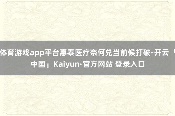 体育游戏app平台惠泰医疗奈何兑当前候打破-开云「中国」Kaiyun·官方网站 登录入口