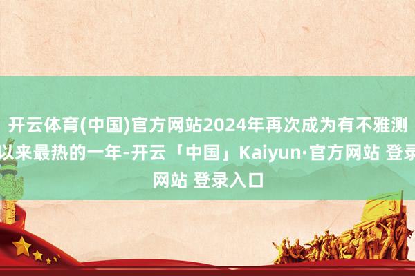 开云体育(中国)官方网站2024年再次成为有不雅测记录以来最热的一年-开云「中国」Kaiyun·官方网站 登录入口