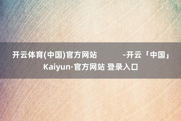开云体育(中国)官方网站            -开云「中国」Kaiyun·官方网站 登录入口
