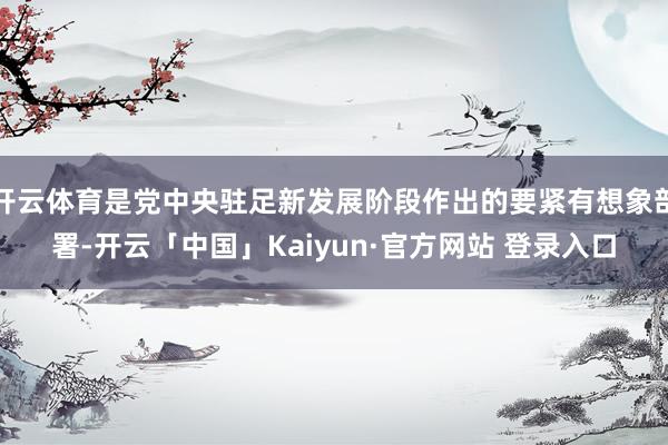 开云体育是党中央驻足新发展阶段作出的要紧有想象部署-开云「中国」Kaiyun·官方网站 登录入口