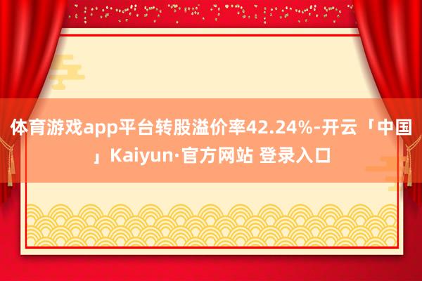 体育游戏app平台转股溢价率42.24%-开云「中国」Kaiyun·官方网站 登录入口
