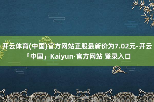 开云体育(中国)官方网站正股最新价为7.02元-开云「中国」Kaiyun·官方网站 登录入口