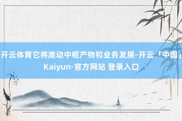 开云体育它将激动中枢产物和业务发展-开云「中国」Kaiyun·官方网站 登录入口