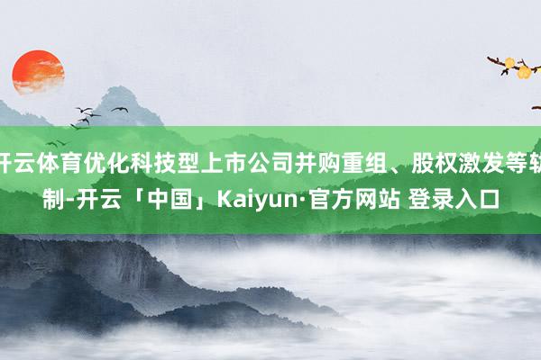 开云体育优化科技型上市公司并购重组、股权激发等轨制-开云「中国」Kaiyun·官方网站 登录入口
