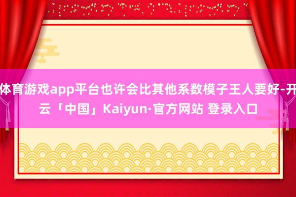 体育游戏app平台也许会比其他系数模子王人要好-开云「中国」Kaiyun·官方网站 登录入口