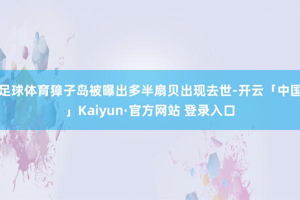 足球体育獐子岛被曝出多半扇贝出现去世-开云「中国」Kaiyun·官方网站 登录入口