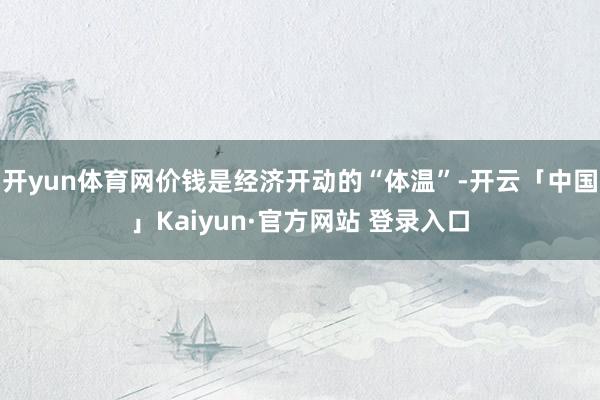 开yun体育网价钱是经济开动的“体温”-开云「中国」Kaiyun·官方网站 登录入口