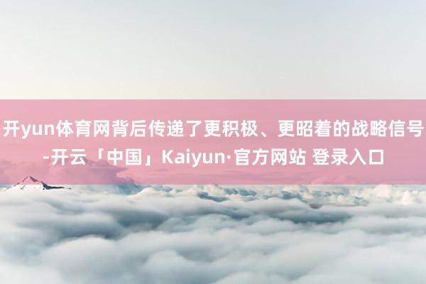 开yun体育网背后传递了更积极、更昭着的战略信号-开云「中国」Kaiyun·官方网站 登录入口