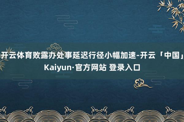 开云体育败露办处事延迟行径小幅加速-开云「中国」Kaiyun·官方网站 登录入口